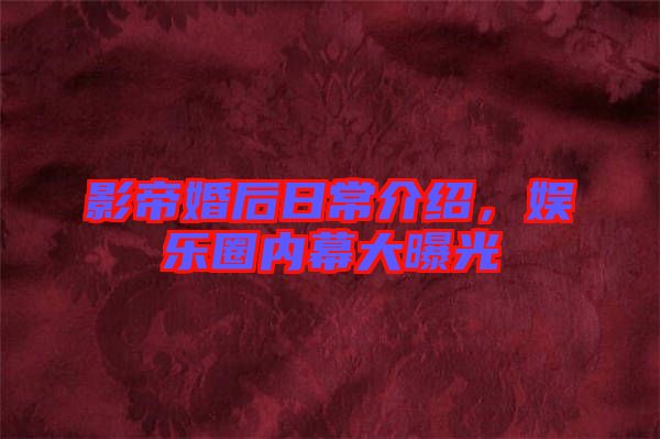 影帝婚后日常介紹，娛樂圈內(nèi)幕大曝光