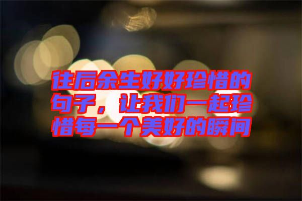 往后余生好好珍惜的句子，讓我們一起珍惜每一個美好的瞬間