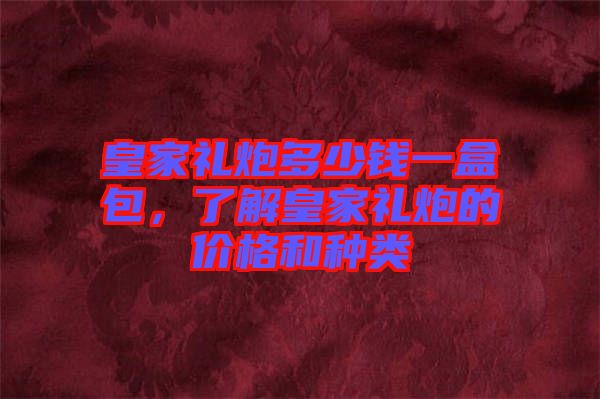 皇家禮炮多少錢一盒包，了解皇家禮炮的價格和種類