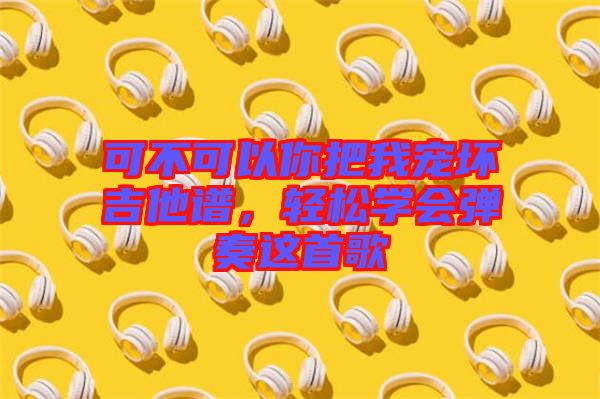 可不可以你把我寵壞吉他譜，輕松學會彈奏這首歌