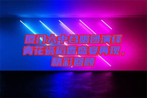 廈門六中合唱團(tuán)演繹青花瓷稻香盛宴再現(xiàn)，精彩回顧