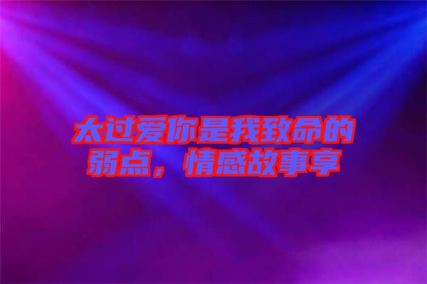 太過(guò)愛(ài)你是我致命的弱點(diǎn)，情感故事享