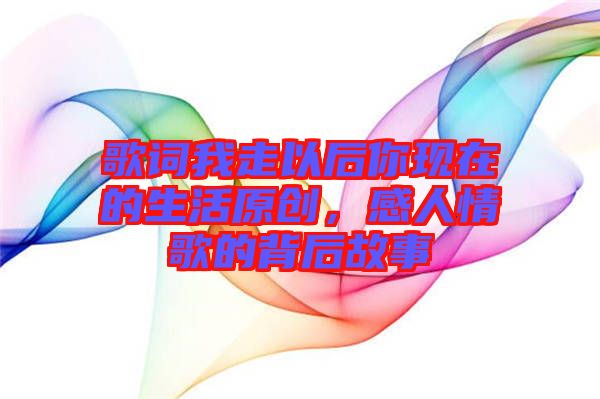 歌詞我走以后你現(xiàn)在的生活原創(chuàng)，感人情歌的背后故事