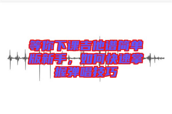 等你下課吉他譜簡(jiǎn)單版新手，如何快速掌握彈唱技巧