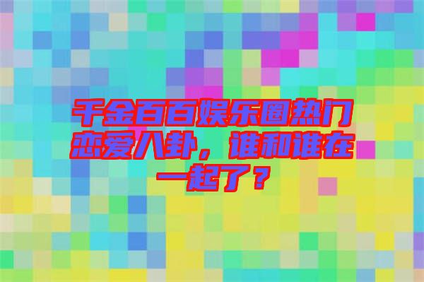 千金百百娛樂圈熱門戀愛八卦，誰和誰在一起了？