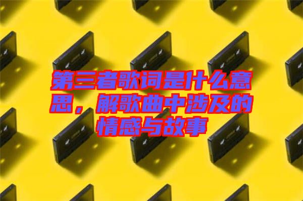 第三者歌詞是什么意思，解歌曲中涉及的情感與故事