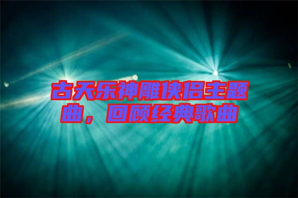 古天樂(lè)神雕俠侶主題曲，回顧經(jīng)典歌曲
