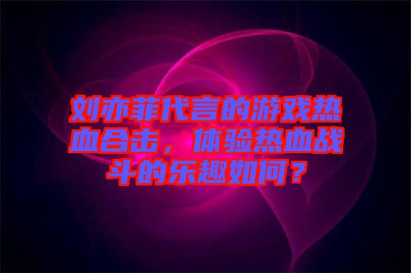 劉亦菲代言的游戲熱血合擊，體驗(yàn)熱血戰(zhàn)斗的樂趣如何？