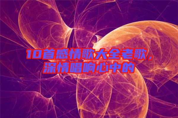 10首感情歌大全老歌，深情唱響心中的