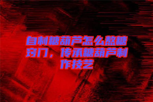 自制糖葫蘆怎么熬糖竅門，傳承糖葫蘆制作技藝