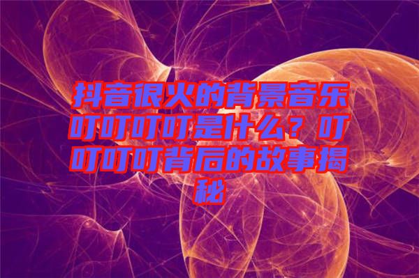 抖音很火的背景音樂叮叮叮叮是什么？叮叮叮叮背后的故事揭秘