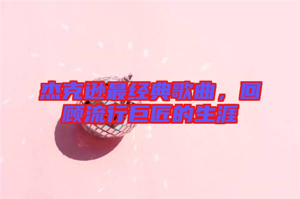 杰克遜最經典歌曲，回顧流行巨匠的生涯
