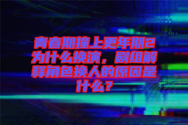 青春期撞上更年期2為什么換演，劇組解釋角色換人的原因是什么？