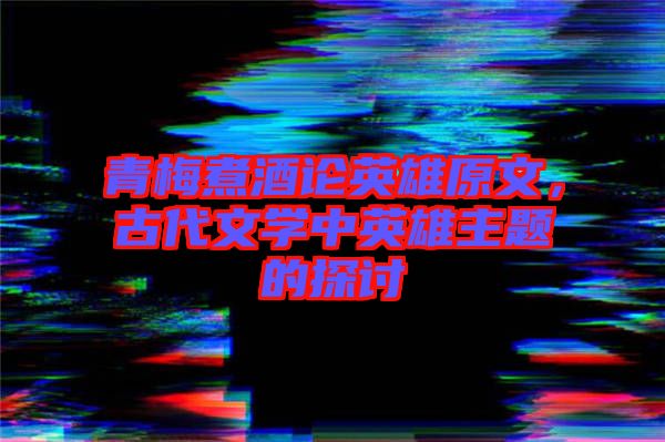 青梅煮酒論英雄原文，古代文學(xué)中英雄主題的探討