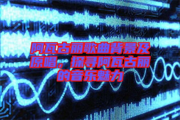 阿瓦古麗歌曲背景及原唱，探尋阿瓦古麗的音樂魅力