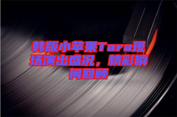 韓版小蘋果Tara現(xiàn)場(chǎng)演出盛況，精彩瞬間回顧