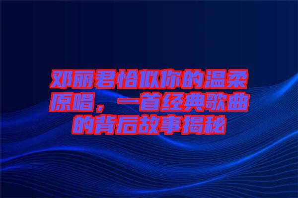 鄧麗君恰似你的溫柔原唱，一首經(jīng)典歌曲的背后故事揭秘