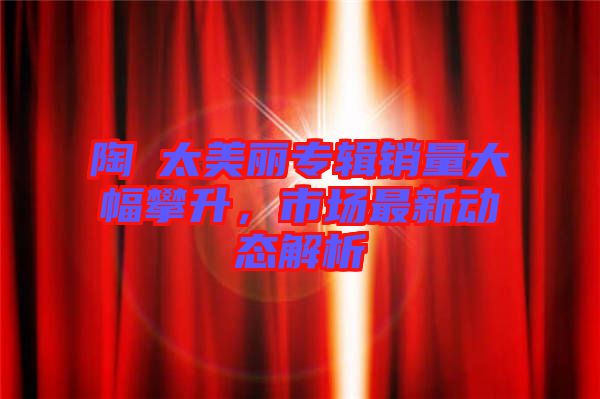 陶喆太美麗專輯銷量大幅攀升，市場最新動態(tài)解析