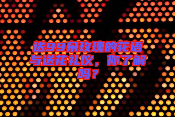送99朵玫瑰的花語與送花禮儀，你了解嗎？