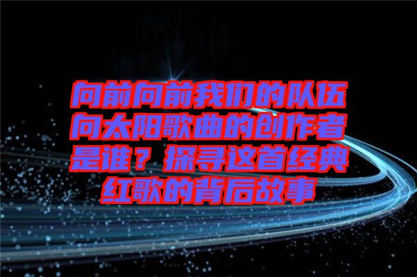向前向前我們的隊伍向太陽歌曲的創(chuàng)作者是誰？探尋這首經典紅歌的背后故事