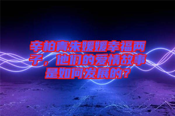 辛柏青朱媛媛幸福兩子，他們的愛情故事是如何發(fā)展的？