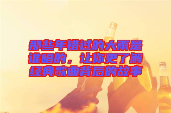 那些年錯(cuò)過(guò)的大雨是誰(shuí)唱的，讓你更了解經(jīng)典歌曲背后的故事