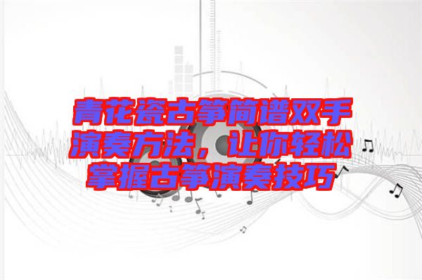 青花瓷古箏簡(jiǎn)譜雙手演奏方法，讓你輕松掌握古箏演奏技巧