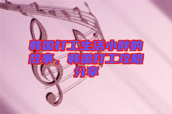 韓國打工生活小胖的故事，韓國打工攻略分享