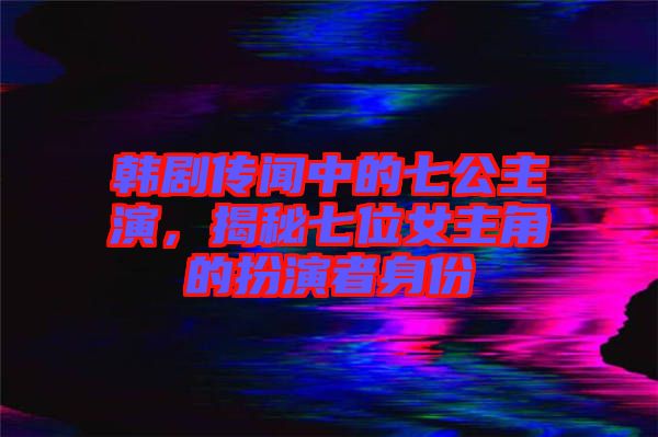 韓劇傳聞中的七公主演，揭秘七位女主角的扮演者身份