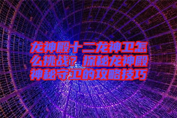 龍神殿十二龍神衛(wèi)怎么挑戰(zhàn)？探秘龍神殿神秘守衛(wèi)的攻略技巧
