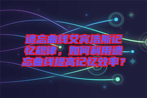 遺忘曲線艾賓浩斯記憶規(guī)律，如何利用遺忘曲線提高記憶效率？