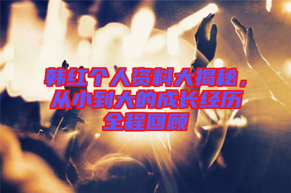 韓紅個(gè)人資料大揭秘，從小到大的成長(zhǎng)經(jīng)歷全程回顧