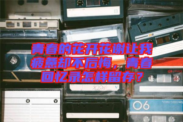青春的花開花謝讓我疲憊卻不后悔，青春回憶錄怎樣留存？