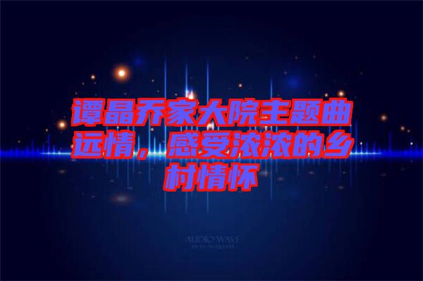 譚晶喬家大院主題曲遠(yuǎn)情，感受濃濃的鄉(xiāng)村情懷