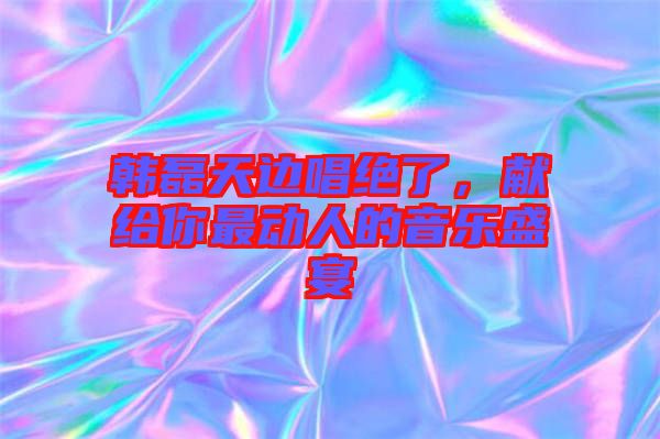 韓磊天邊唱絕了，獻(xiàn)給你最動(dòng)人的音樂盛宴