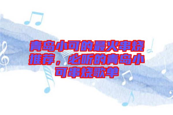 青島小可的最火串燒推薦，必聽的青島小可串燒歌單