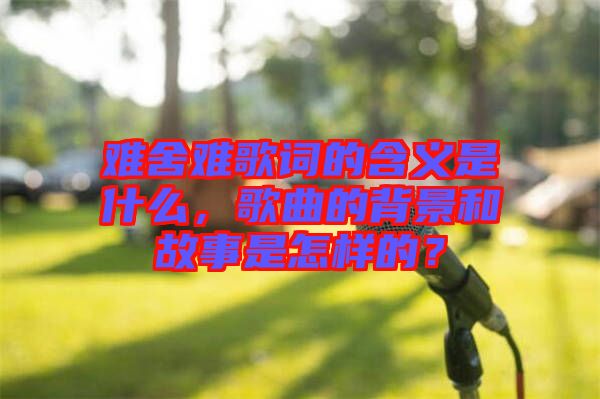 難舍難歌詞的含義是什么，歌曲的背景和故事是怎樣的？