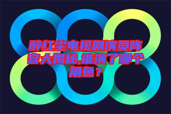 醉紅塵電視劇演員陣容大揭秘,誰演了哪個角色？