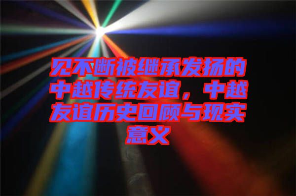 見不斷被繼承發(fā)揚的中越傳統(tǒng)友誼，中越友誼歷史回顧與現(xiàn)實意義