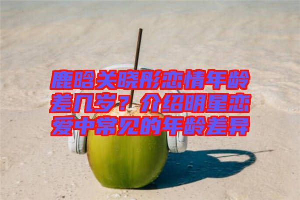 鹿晗關(guān)曉彤戀情年齡差幾歲？介紹明星戀愛中常見的年齡差異
