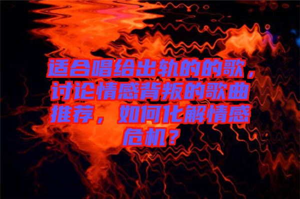 適合唱給出軌的的歌，討論情感背叛的歌曲推薦，如何化解情感危機(jī)？