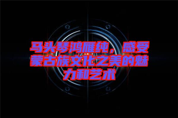 馬頭琴鴻雁純，感受蒙古族文化之美的魅力和藝術(shù)