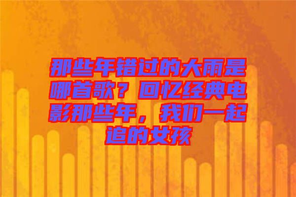 那些年錯過的大雨是哪首歌？回憶經典電影那些年，我們一起追的女孩