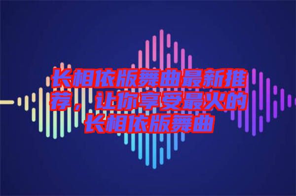 長相依版舞曲最新推薦，讓你享受最火的長相依版舞曲