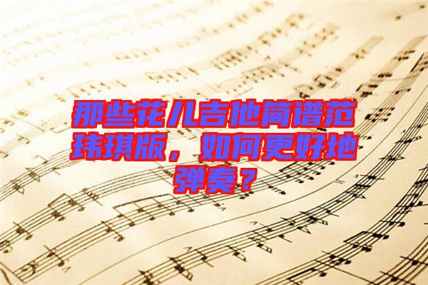 那些花兒吉他簡(jiǎn)譜范瑋琪版，如何更好地彈奏？