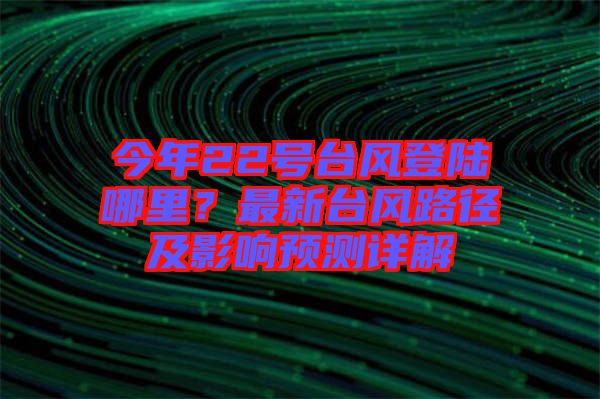 今年22號臺風(fēng)登陸哪里？最新臺風(fēng)路徑及影響預(yù)測詳解
