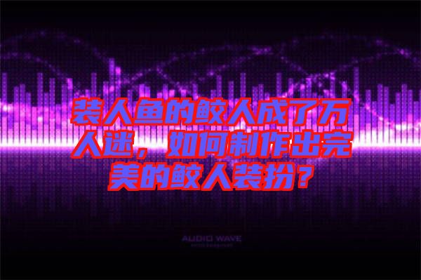 裝人魚(yú)的鮫人成了萬(wàn)人迷，如何制作出完美的鮫人裝扮？