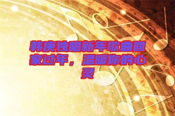 韓庚獨唱新年歌曲回家過年，溫暖你的心靈
