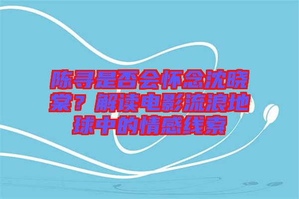 陳尋是否會懷念沈曉棠？解讀電影流浪地球中的情感線索