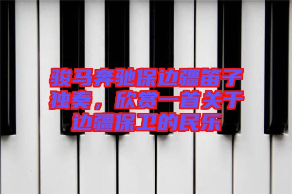 駿馬奔馳保邊疆笛子獨(dú)奏，欣賞一首關(guān)于邊疆保衛(wèi)的民樂